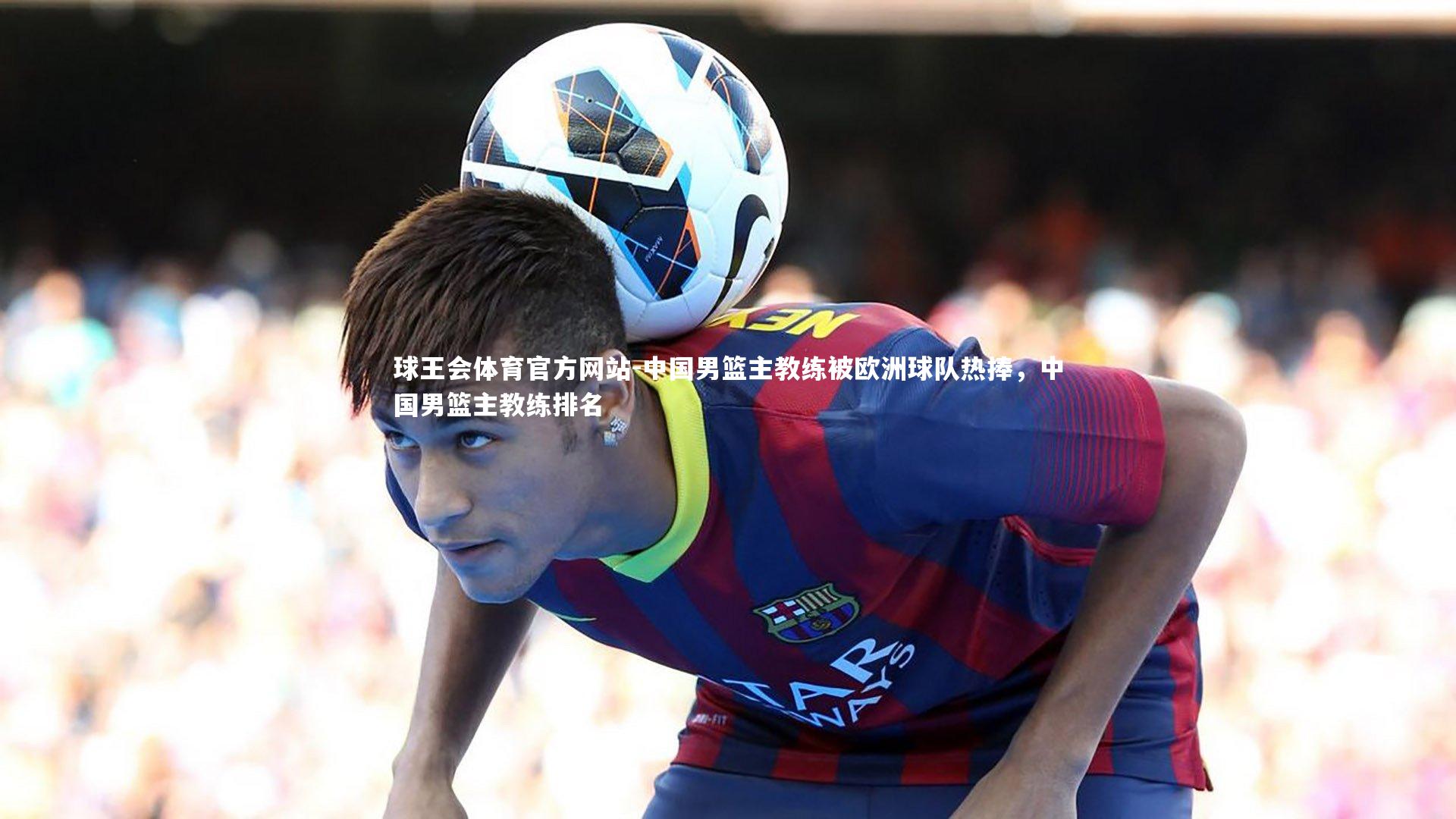 球王会体育官方网站-中国男篮主教练被欧洲球队热捧，中国男篮主教练排名